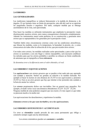 MANUAL DE PRÁCTICAS DE TOPOGRAFÍA Y CARTOGRAFÍA
35
2.4 ERRORES
2.4.1 GENERALIDADES
Las mediciones topográficas se reducen básicamente a la medida de distancias y de
ángulos. El ojo humano tiene un límite de percepción, más allá del cual no se aprecian
las magnitudes lineales o angulares. Por tanto, cualquier medida que se obtenga
auxiliándonos de la vista, será aproximada.
Para hacer las medidas se utilizarán instrumentos que ampliarán la percepción visual,
disminuyendo nuestros errores, pero nunca conseguiremos eliminarlos completamente.
Además los instrumentos nunca serán perfectos en su construcción y generarán otros
errores que se superpondrán a los generados por la percepción visual.
También habrá otras circunstancias externas como son las condiciones atmosféricas,
que falsean las medidas, como es la temperatura, la humedad, la presión, etc. y como
consecuencia de todas ellas la refracción de la luz, que provocarán otros errores.
Con todos estos errores, las medidas realizadas serán aproximadas y para evitar que los
errores se acumulen y con esto llegar a valores inaceptables, será necesario establecer
los métodos para que los errores probables o posibles no rebasen un límite establecido
de antemano que en topografía se llama tolerancia.
Se denomina error a la diferencia entre el valor obtenido y el real.
2.4.2 ERRORES Y EQUIVOCACIONES
Las equivocaciones son errores groseros que se pueden evitar nada más que operando
con cuidado y atención. Suelen ser grandes en relación a la medida realizada. Por
ejemplo al hacer la lectura en una distancia de 25,335 m nos equivocamos y ponemos
23,535 m. Esto es un error grosero que hay que intentar evitar poniendo más cuidado a
la hora de anotar los valores.
Los errores propiamente dichos son inevitables. Son en general muy pequeños. Por
ejemplo, al medir varias veces una distancia obtendremos 25,235 25,233 25,236.
Ninguna medida de estas podemos asegurar que sea exacta y lo mas seguro es que todas
se parezcan mucho a la media real.
Las equivocaciones las desecharemos y repetiremos la medida.
Llamamos errores a los que sean inevitables y no a las equivocaciones.
2.4.3 ERRORES SISTEMÁTICOS Y ACCIDENTALES
Un error es sistemático cuando procede de una causa permanente que obliga a
cometerlo siempre según una ley determinada.
Los errores sistemáticos pueden ser constantes o variables
 