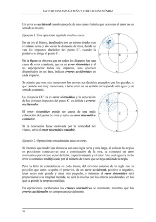 JACINTO SANTAMARÍA PEÑA Y TEÓFILO SANZ MÉNDEZ
36
Un error es accidental cuando procede de una causa fortuita que ocasiona el error en un
sentido o en otro.
Ejemplo 1. Una operación repetida muchas veces.
En un tiro al blanco, (realizados por un mismo tirador con
el mismo arma y sin variar la distancia de tiro), donde se
ven los impactos alrededor del punto C’, cuando la
puntería se dirige al punto C.
En la figura se observa que en todos los disparos hay una
causa de error constante, que es un error sistemático y al
no superponerse todos los impactos, sino aparecer
diseminados en un área, indican errores accidentales en
cada impacto.
Se admite que son más numerosos los errores accidentales pequeños que los grandes, y
que cuando son muy numerosos, a todo error en un sentido corresponde otro igual y en
sentido contrario.
La distancia CC’ es el error sistemático y la separación
de los distintos impactos del punto C´ es debida a errores
accidentales.
El error sistemático puede ser causa de una mala
colocación del punto de mira y sería un error sistemático
constante.
Si la desviación fuese motivada por la velocidad del
viento, sería el error sistemático variable.
Ejemplo 2. Operaciones encadenadas unas en otras.
Si tenemos que medir una distancia con una regla corta y otra larga, al colocar las reglas
en posiciones consecutivas una a continuación de la otra, se cometerá un error
sistemático por exceso o por defecto, respectivamente y el error final será igual a dicho
error sistemático multiplicado por el número de veces que se haya utilizado la regla.
Pero la falta de coincidencia en cada tramo, del extremo anterior de la regla con la
posición que antes ocupaba el posterior, da un error accidental, positivo o negativo,
unas veces más grande y otras más pequeño, y mientras el error sistemático será
proporcional a la longitud medida, no será lo mismo con los errores accidentales, en los
que se pierde la proporcionalidad.
En operaciones escalonadas los errores sistemáticos se acumulan, mientras que los
errores accidentales se compensan parcialmente.
 