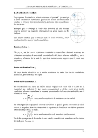 MANUAL DE PRÁCTICAS DE TOPOGRAFÍA Y CARTOGRAFÍA
39
2.4.5 ERRORES MEDIOS
Supongamos dos tiradores, si determinamos el punto C’ que corrige
el error sistemático, suponiendo que los dos actúan en condiciones
iguales, el primero tiene mejor puntería, por estar más concentrados
los impactos.
Siempre que se obtenga el valor más probable de una medida
interesa conocer su precisión estableciendo un error medio que lo
indique.
Los errores medios que se utilizan son: el error probable, error
medio aritmético y error medio cuadrático.
Error probable pe
Si nεεε ...21 son los errores verdaderos cometidos en una medida efectuada n veces y los
colocamos por orden de magnitud, prescindiendo del signo, el error probable pe es el
situado en el centro de la serie (el que tiene tantos errores mayores que él como más
pequeños).
Error medio aritmético ae
El error medio aritmético es la media aritmética de todos los errores verdaderos
conocidos, prescindiendo del signo.
Error medio cuadrático ce
Si consideramos una serie de errores reales respecto del valor real o exacto de la
magnitud que medimos (y que nunca conoceremos) se define como error medio
cuadrático a la raíz cuadrada de la suma de los cuadrados de los residuos dividido por el
número de éstos.
n
e
i
c
∑=
2
ε
error medio cuadrático de una observación aislada
En esta expresión no podemos conocer los valores iε puesto que no conocemos el valor
real de la magnitud. Por ello, empleamos la siguiente en función de los errores aparentes
obtenidos respecto de la media
1
2'
−
=
∑
n
e
i
c
ε
error medio cuadrático de una observación aislada
Se define como error de la media al error medio cuadrático de una observación aislada
dividido por n , que es:
 