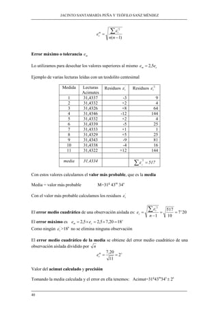 JACINTO SANTAMARÍA PEÑA Y TEÓFILO SANZ MÉNDEZ
40
)1(
2'
−
=
∑
nn
e
im
c
ε
Error máximo o tolerancia me
Lo utilizamos para desechar los valores superiores al mismo cm ee 5,2=
Ejemplo de varias lecturas leídas con un teodolito centesimal
Medida Lecturas
Acimutes
Residuos '
iε Residuos 2'
iε
1 31,4337 -3 9
2 31,4332 +2 4
3 31,4326 +8 64
4 31,4346 -12 144
5 31,4332 +2 4
6 31,4339 -5 25
7 31,4333 +1 1
8 31,4329 +5 25
9 31,4343 -9 81
10 31,4338 -4 16
11 31,4322 +12 144
media 31,4334 =∑
2'
i
ε 517
Con estos valores calculamos el valor más probable, que es la media
Media = valor más probable M=31g
43m
34s
Con el valor más probable calculamos los residuos '
iε
El error medio cuadrático de una observación aislada es: 207
10
517
1
2'
si
c
n
e ==
−
=
∑ε
El error máximo es s
cm ee 1820,75,25,2 =×=×=
Como ningún '
iε >18s
no se elimina ninguna observación
El error medio cuadrático de la media se obtiene del error medio cuadrático de una
observación aislada dividido por n
sm
ce 2
11
20,7
==
Valor del acimut calculado y precisión
Tomando la media calculada y el error en ella tenemos: Acimut=31g
43m
34s
± 2s
 