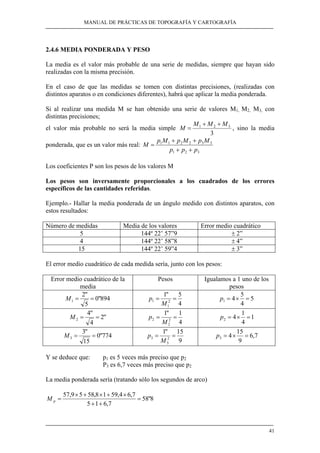 MANUAL DE PRÁCTICAS DE TOPOGRAFÍA Y CARTOGRAFÍA
41
2.4.6 MEDIA PONDERADA Y PESO
La media es el valor más probable de una serie de medidas, siempre que hayan sido
realizadas con la misma precisión.
En el caso de que las medidas se tomen con distintas precisiones, (realizadas con
distintos aparatos o en condiciones diferentes), habrá que aplicar la media ponderada.
Si al realizar una medida M se han obtenido una serie de valores M1, M2, M3, con
distintas precisiones;
el valor más probable no será la media simple
3
321 MMM
M
++
= , sino la media
ponderada, que es un valor más real:
321
332211
ppp
MpMpMp
M
++
++
=
Los coeficientes P son los pesos de los valores M
Los pesos son inversamente proporcionales a los cuadrados de los errores
específicos de las cantidades referidas.
Ejemplo.- Hallar la media ponderada de un ángulo medido con distintos aparatos, con
estos resultados:
Número de medidas Media de los valores Error medio cuadrático
5 144º 22’ 57”9 ± 2”
4 144º 22’ 58”8 ± 4”
15 144º 22’ 59”4 ± 3”
El error medio cuadrático de cada medida sería, junto con los pesos:
Error medio cuadrático de la
media
Pesos Igualamos a 1 uno de los
pesos
894"0
5
"2
1 ==M
4
5"1
2
1
1 ==
M
p 5
4
5
41 =×=p
"2
4
"4
2 ==M
4
1"1
2
2
2 ==
M
p 1
4
1
42 =×=p
774"0
15
"3
3 ==M
9
15"1
2
3
3 ==
M
p 7,6
9
15
43 =×=p
Y se deduce que: p1 es 5 veces más preciso que p2
P3 es 6,7 veces más preciso que p2
La media ponderada sería (tratando sólo los segundos de arco)
8"58
7,615
7,64,5918,5859,57
=
++
×+×+×
=pM
 