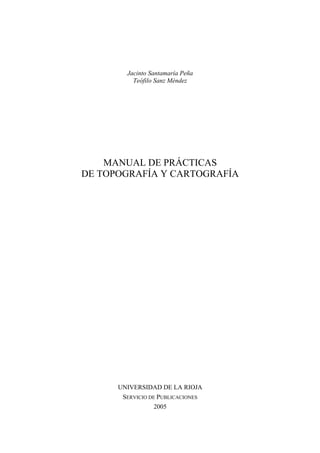 Jacinto Santamaría Peña
Teófilo Sanz Méndez
MANUAL DE PRÁCTICAS
DE TOPOGRAFÍA Y CARTOGRAFÍA
UNIVERSIDAD DE LA RIOJA
SERVICIO DE PUBLICACIONES
2005
 