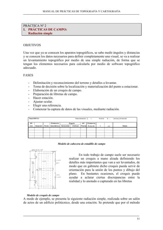 MANUAL DE PRÁCTICAS DE TOPOGRAFÍA Y CARTOGRAFÍA
51
PRÁCTICA Nº 2
I. PRÁCTICAS DE CAMPO:
Radiación simple
OBJETIVOS
Una vez que ya se conocen los aparatos topográficos, se sabe medir ángulos y distancias
y se conocen los datos necesarios para definir completamente una visual, se va a realizar
un levantamiento topográfico por medio de una simple radiación, de forma que se
tengan los elementos necesarios para calcularla por medio de software topográfico
adecuado.
FASES
- Delimitación y reconocimiento del terreno y detalles a levantar.
- Toma de decisión sobre la localización y materialización del punto a estacionar.
- Elaboración de un croquis de campo.
- Preparación de libretas de campo.
- Hacer estación.
- Ajustar ocular.
- Elegir una referencia.
- Comenzar la captura de datos de las visuales, mediante radiación.
Modelo de cabecera de estadillo de campo
En todo trabajo de campo suele ser necesario
realizar un croquis a mano alzada definiendo los
detalles más importantes que van a ser levantados, de
modo que en gabinete dicho croquis pueda servir de
orientación para la unión de los puntos y dibujo del
plano. En bastantes ocasiones, el croquis puede
ayudar a aclarar ciertas discrepancias entre la
realidad y lo anotado o capturado en las libretas
Modelo de croquis de campo
A modo de ejemplo, se presenta la siguiente radiación simple, realizada sobre un salón
de actos de un edificio politécnico, desde una estación. Se pretende que por el método
Taquimétrico Desorientación Σ = Acimut θ − Lectura_Horizontal
Alt. Distancia Ángulo Alt. Distancia
inst. Estación Punto Geométrica Horizontal Vertical Prisma Reducida t ∆Ζ Notas
 