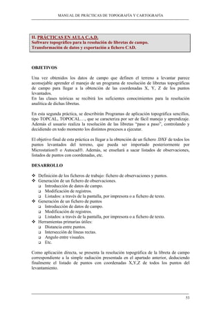 MANUAL DE PRÁCTICAS DE TOPOGRAFÍA Y CARTOGRAFÍA
53
II. PRÁCTICAS EN AULA C.A.D.
Software topográfico para la resolución de libretas de campo.
Transformación de datos y exportación a fichero CAD.
OBJETIVOS
Una vez obtenidos los datos de campo que definen el terreno a levantar parece
aconsejable aprender el manejo de un programa de resolución de libretas topográficas
de campo para llegar a la obtención de las coordenadas X, Y, Z de los puntos
levantados.
En las clases teóricas se recibirá los suficientes conocimientos para la resolución
analítica de dichas libretas.
En esta segunda práctica, se describirán Programas de aplicación topográfica sencillos,
tipo TOPCAL, TOPOCAL…, que se caracteriza por ser de fácil manejo y aprendizaje.
Además el usuario realiza la resolución de las libretas “paso a paso”, controlando y
decidiendo en todo momento los distintos procesos a ejecutar.
El objetivo final de esta práctica es llegar a la obtención de un fichero .DXF de todos los
puntos levantados del terreno, que pueda ser importado posteriormente por
Microstation® o Autocad®. Además, se enseñará a sacar listados de observaciones,
listados de puntos con coordenadas, etc.
DESARROLLO
Definición de los ficheros de trabajo: fichero de observaciones y puntos.
Generación de un fichero de observaciones.
Introducción de datos de campo.
Modificación de registros.
Listados: a través de la pantalla, por impresora o a fichero de texto.
Generación de un fichero de puntos
Introducción de datos de campo.
Modificación de registros.
Listados: a través de la pantalla, por impresora o a fichero de texto.
Herramientas primarias útiles:
Distancia entre puntos.
Intersección de líneas rectas.
Angulo entre visuales.
Etc.
Como aplicación directa, se presenta la resolución topográfica de la libreta de campo
correspondiente a la simple radiación presentada en el apartado anterior, deduciendo
finalmente el listado de puntos con coordenadas X,Y,Z de todos los puntos del
levantamiento.
 