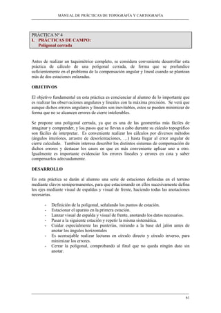 MANUAL DE PRÁCTICAS DE TOPOGRAFÍA Y CARTOGRAFÍA
61
PRÁCTICA Nº 4
I. PRÁCTICAS DE CAMPO:
Poligonal cerrada
Antes de realizar un taquimétrico completo, se considera conveniente desarrollar esta
práctica de cálculo de una poligonal cerrada, de forma que se profundice
suficientemente en el problema de la compensación angular y lineal cuando se plantean
más de dos estaciones enlazadas.
OBJETIVOS
El objetivo fundamental en esta práctica es concienciar al alumno de lo importante que
es realizar las observaciones angulares y lineales con la máxima precisión. Se verá que
aunque dichos errores angulares y lineales son inevitables, estos se pueden minimizar de
forma que no se alcancen errores de cierre intolerables.
Se propone una poligonal cerrada, ya que es una de las geometrías más fáciles de
imaginar y comprender, y los pasos que se llevan a cabo durante su cálculo topográfico
son fáciles de interpretar. Es conveniente realizar los cálculos por diversos métodos
(ángulos interiores, arrastre de desorientaciones, …) hasta llegar al error angular de
cierre calculado. También interesa describir los distintos sistemas de compensación de
dichos errores y destacar los casos en que es más conveniente aplicar uno u otro.
Igualmente es importante evidenciar los errores lineales y errores en cota y saber
compensarlos adecuadamente.
DESARROLLO
En esta práctica se darán al alumno una serie de estaciones definidas en el terreno
mediante clavos semipermanentes, para que estacionando en ellos sucesivamente defina
los ejes mediante visual de espaldas y visual de frente, haciendo todas las anotaciones
necesarias.
- Definición de la poligonal, señalando los puntos de estación.
- Estacionar el aparato en la primera estación.
- Lanzar visual de espalda y visual de frente, anotando los datos necesarios.
- Pasar a la siguiente estación y repetir la misma sistemática.
- Cuidar especialmente las punterías, mirando a la base del jalón antes de
anotar los ángulos horizontales
- Es aconsejable realizar lecturas en círculo directo y círculo inverso, para
minimizar los errores.
- Cerrar la poligonal, comprobando al final que no queda ningún dato sin
anotar.
 
