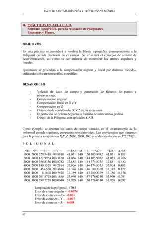 JACINTO SANTAMARÍA PEÑA Y TEÓFILO SANZ MÉNDEZ
62
II. PRÁCTICAS EN AULA C.A.D.
Software topográfico, para la resolución de Poligonales.
Esquemas y Planos.
OBJETIVOS
En esta práctica se aprenderá a resolver la libreta topográfica correspondiente a la
Poligonal cerrada planteada en el campo. Se afianzará el concepto de arrastre de
desorientaciones, así como la conveniencia de minimizar los errores angulares y
lineales.
Igualmente se procederá a la compensación angular y lineal por distintos métodos,
utilizando software topográfico específico.
DESARROLLO
- Volcado de datos de campo y generación de ficheros de puntos y
observaciones.
- Compensación angular.
- Compensación lineal en X e Y
- Compensación en Z
- Obtención de coordenadas X.Y,Z de las estaciones.
- Exportación de fichero de puntos a formato de intercambio gráfico.
- Dibujo de la Poligonal con aplicación CAD.
Como ejemplo, se aportan los datos de campo tomados en el levantamiento de la
poligonal cerrada siguiente, compuesta por cuatro ejes. Las coordenadas que tomamos
para la primera estación son X,Y,Z (5000, 5000, 300) y su desorientación es 376.2582g
.
P O L I G O N A L
-NE- -NV- ----H--- ---V--- ----DG-- -M- -I- ---AZ--- --DR-- -DES-
1000 2000 329.7418 99.8618 41.031 1.40 1.50 305.9982 41.031 0.189
2000 1000 127.9964 100.3820 41.036 1.40 1.44 105.9982 41.035 -0.206
2000 4000 396.8356 100.8782 37.885 1.40 1.44 374.8355 37.881 -0.483
4000 2000 140.1528 99.2894 37.906 1.40 1.46 174.8355 37.904 0.483
4000 3000 45.6560 99.4686 37.386 1.40 1.46 80.3368 37.385 0.372
3000 4000 6.1808 100.7598 37.359 1.40 1.47 280.3369 37.356 -0.376
3000 1000 301.8768 100.1896 53.960 1.40 1.47 176.0310 53.960 -0.091
1000 3000 399.7728 100.0040 53.968 1.40 1.50 376.0310 53.968 0.097
Longitud de la poligonal 170.3
Error de cierre angular = -0.0074
Error de cierre en --X-- -0.001
Error de cierre en --Y-- -0.007
Error de cierre en --Z-- 0.005
 