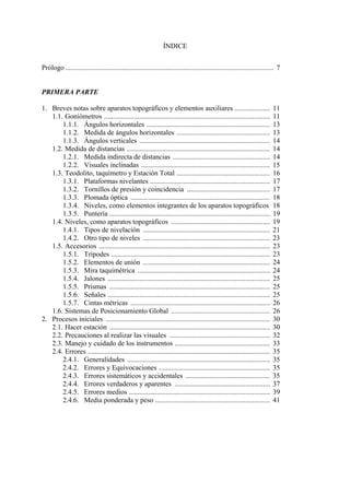 ÍNDICE
Prólogo ...................................................................................................................... 7
PRIMERA PARTE
1. Breves notas sobre aparatos topográficos y elementos auxiliares .................... 11
1.1. Goniómetros .............................................................................................. 11
1.1.1. Ángulos horizontales ...................................................................... 13
1.1.2. Medida de ángulos horizontales ..................................................... 13
1.1.3. Ángulos verticales .......................................................................... 14
1.2. Medida de distancias ................................................................................. 14
1.2.1. Medida indirecta de distancias ....................................................... 14
1.2.2. Visuales inclinadas ......................................................................... 15
1.3. Teodolito, taquímetro y Estación Total ..................................................... 16
1.3.1. Plataformas nivelantes .................................................................... 17
1.3.2. Tornillos de presión y coincidencia ............................................... 17
1.3.3. Plomada óptica ............................................................................... 18
1.3.4. Niveles, como elementos integrantes de los aparatos topográficos 18
1.3.5. Puntería ........................................................................................... 19
1.4. Niveles, como aparatos topográficos ........................................................ 19
1.4.1. Tipos de nivelación ........................................................................ 21
1.4.2. Otro tipo de niveles ........................................................................ 23
1.5. Accesorios ................................................................................................. 23
1.5.1. Trípodes .......................................................................................... 23
1.5.2. Elementos de unión ........................................................................ 24
1.5.3. Mira taquimétrica ........................................................................... 24
1.5.4. Jalones ............................................................................................ 25
1.5.5. Prismas ........................................................................................... 25
1.5.6. Señales ............................................................................................ 25
1.5.7. Cintas métricas ............................................................................... 26
1.6. Sistemas de Posicionamiento Global ........................................................ 26
2. Procesos iniciales ............................................................................................. 30
2.1. Hacer estación ........................................................................................... 30
2.2. Precauciones al realizar las visuales ......................................................... 32
2.3. Manejo y cuidado de los instrumentos ...................................................... 33
2.4. Errores ....................................................................................................... 35
2.4.1. Generalidades ................................................................................. 35
2.4.2. Errores y Equivocaciones ............................................................... 35
2.4.3. Errores sistemáticos y accidentales ................................................ 35
2.4.4. Errores verdaderos y aparentes ...................................................... 37
2.4.5. Errores medios ................................................................................ 39
2.4.6. Media ponderada y peso ................................................................. 41
 