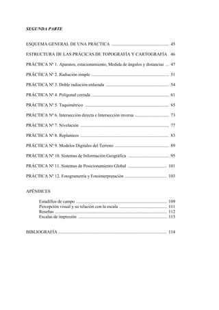 SEGUNDA PARTE
ESQUEMA GENERAL DE UNA PRÁCTICA .................................................... 45
ESTRUCTURA DE LAS PRÁCICAS DE TOPOGRAFÍA Y CARTOGRAFÍA 46
PRÁCTICA Nº 1. Aparatos, estacionamiento, Medida de ángulos y distancias ... 47
PRÁCTICA Nº 2. Radiación simple ...................................................................... 51
PRÁCTICA Nº 3. Doble radiación enlazada ......................................................... 54
PRÁCTICA Nº 4. Poligonal cerrada ...................................................................... 61
PRÁCTICA Nº 5. Taquimétrico ............................................................................ 65
PRÁCTICA Nº 6. Intersección directa e Intersección inversa ............................... 73
PRÁCTICA Nº 7. Nivelación ................................................................................ 77
PRÁCTICA Nº 8. Replanteos ................................................................................ 83
PRÁCTICA Nº 9. Modelos Digitales del Terreno ................................................. 89
PRÁCTICA Nº 10. Sistemas de Información Geográfica ..................................... 95
PRÁCTICA Nº 11. Sistemas de Posicionamiento Global ................................... 101
PRÁCTICA Nº 12. Fotogrametría y Fotointerpretación ...................................... 103
APÉNDICES
Estadillos de campo .................................................................................. 109
Percepción visual y su relación con la escala ........................................... 111
Reseñas ..................................................................................................... 112
Escalas de impresión ................................................................................ 113
BIBLIOGRAFÍA .................................................................................................. 114
 