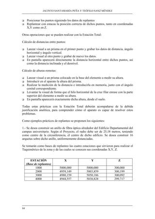 JACINTO SANTAMARÍA PEÑA Y TEÓFILO SANZ MÉNDEZ
84
Posicionar los puntos siguiendo los datos de replanteo
Replantear con estacas la posición correcta de dichos puntos, tanto en coordenadas
X,Y como en Z.
Otras operaciones que se pueden realizar con la Estación Total:
Cálculo de distancias entre puntos:
Lanzar visual a un prisma en el primer punto y grabar los datos de distancia, ángulo
horizontal y ángulo vertical.
Lanzar visual al otro punto y grabar de nuevo los datos.
En pantalla aparecerá directamente la distancia horizontal entre dichos puntos, así
como la distancia inclinada y el desnivel.
Cálculo de alturas remotas:
Lanzar visual a un prisma colocado en la base del elemento a medir su altura.
Introducir en el aparato la altura del prisma.
Realizar la medición de la distancia e introducirla en memoria, junto con el ángulo
cenital correspondiente.
Levantar la visual de forma que el hilo horizontal de la cruz filar enrase con la parte
superior del elemento a medir su altura.
En pantalla aparecerá exactamente dicha altura, desde el suelo.
Todas estas prácticas con la Estación Total deberán acompañarse de la debida
justificación analítica, para comprender cómo el aparato es capaz de resolver estos
problemas.
Como ejemplos prácticos de replanteo se proponen los siguientes:
1.- Se desea construir un anillo de fibra óptica alrededor del Edificio Departamental del
campus universitario. Según el Proyecto, el radio debe ser de 25,18 metros, teniendo
como centro de la circunferencia, el centro de dicho edificio. Se desea construir 16
arquetas sobre dicho anillo, uniformemente distanciadas.
Se tomarán como bases de replanteo las cuatro estaciones que sirvieron para realizar el
Taquimétrico de la zona y de las cuales se conocen sus coordenadas X,Y, Z.
ESTACIÓN
(Base de replanteo)
X Y Z
1000 5000,000 5000,000 300,000
2000 4959,149 5003,859 300,199
3000 4980,159 5050,186 300,092
4000 4944,557 5038,828 299,717
 