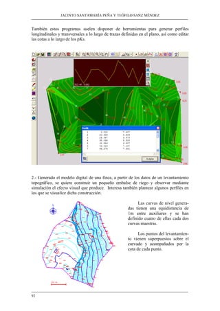 JACINTO SANTAMARÍA PEÑA Y TEÓFILO SANZ MÉNDEZ
92
También estos programas suelen disponer de herramientas para generar perfiles
longitudinales y transversales a lo largo de trazas definidas en el plano, así como editar
las cotas a lo largo de los pKs.
2.- Generado el modelo digital de una finca, a partir de los datos de un levantamiento
topográfico, se quiere construir un pequeño embalse de riego y observar mediante
simulación el efecto visual que produce. Interesa también plantear algunos perfiles en
los que se visualice dicha construcción.
Las curvas de nivel genera-
das tienen una equidistancia de
1m entre auxiliares y se han
definido cuatro de ellas cada dos
curvas maestras.
Los puntos del levantamien-
to vienen superpuestos sobre el
curvado y acompañados por la
cota de cada punto.
 