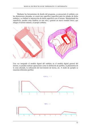 MANUAL DE PRÁCTICAS DE TOPOGRAFÍA Y CARTOGRAFÍA
93
Mediante las herramientas de diseño del programa, se proyectará el embalse con
las dimensiones deseadas, se creará una superficie específica para los taludes de dicho
embalse y se hallará la intersección de dicha superficie con el terreno. Manipulando las
superficies, pueden estas fundirse en una sola y generar un nuevo modelo único, que
integre el terreno natural y el propio embalse.
Una vez integrado el modelo digital del embalse en el modelo digital general del
terreno, se pueden realizar operaciones como la definición de perfiles, la planimetría de
la zona afectada, la cubicación del movimiento de tierras, etc. A modo de ejemplo se
muestran diferentes perfiles:
 