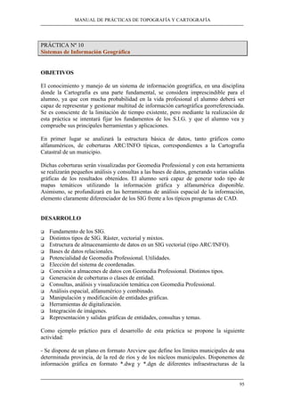 MANUAL DE PRÁCTICAS DE TOPOGRAFÍA Y CARTOGRAFÍA
95
PRÁCTICA Nº 10
Sistemas de Información Geográfica
OBJETIVOS
El conocimiento y manejo de un sistema de información geográfica, en una disciplina
donde la Cartografía es una parte fundamental, se considera imprescindible para el
alumno, ya que con mucha probabilidad en la vida profesional el alumno deberá ser
capaz de representar y gestionar multitud de información cartográfica georreferenciada.
Se es consciente de la limitación de tiempo existente, pero mediante la realización de
esta práctica se intentará fijar los fundamentos de los S.I.G. y que el alumno vea y
compruebe sus principales herramientas y aplicaciones.
En primer lugar se analizará la estructura básica de datos, tanto gráficos como
alfanuméricos, de coberturas ARC/INFO típicas, correspondientes a la Cartografía
Catastral de un municipio.
Dichas coberturas serán visualizadas por Geomedia Professional y con esta herramienta
se realizarán pequeños análisis y consultas a las bases de datos, generando varias salidas
gráficas de los resultados obtenidos. El alumno será capaz de generar todo tipo de
mapas temáticos utilizando la información gráfica y alfanumérica disponible.
Asimismo, se profundizará en las herramientas de análisis espacial de la información,
elemento claramente diferenciador de los SIG frente a los típicos programas de CAD.
DESARROLLO
Fundamento de los SIG.
Distintos tipos de SIG. Ráster, vectorial y mixtos.
Estructura de almacenamiento de datos en un SIG vectorial (tipo ARC/INFO).
Bases de datos relacionales.
Potencialidad de Geomedia Professional. Utilidades.
Elección del sistema de coordenadas.
Conexión a almacenes de datos con Geomedia Professional. Distintos tipos.
Generación de coberturas o clases de entidad.
Consultas, análisis y visualización temática con Geomedia Professional.
Análisis espacial, alfanumérico y combinado.
Manipulación y modificación de entidades gráficas.
Herramientas de digitalización.
Integración de imágenes.
Representación y salidas gráficas de entidades, consultas y temas.
Como ejemplo práctico para el desarrollo de esta práctica se propone la siguiente
actividad:
- Se dispone de un plano en formato Arcview que define los límites municipales de una
determinada provincia, de la red de ríos y de los núcleos municipales. Disponemos de
información gráfica en formato *.dwg y *.dgn de diferentes infraestructuras de la
 