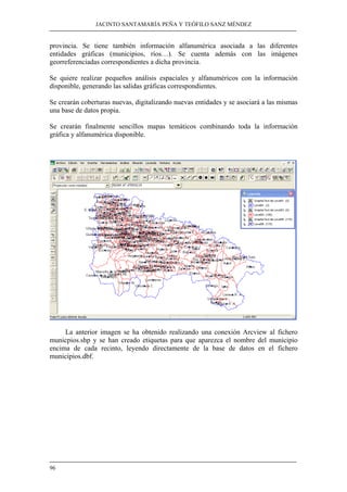 JACINTO SANTAMARÍA PEÑA Y TEÓFILO SANZ MÉNDEZ
96
provincia. Se tiene también información alfanumérica asociada a las diferentes
entidades gráficas (municipios, ríos…). Se cuenta además con las imágenes
georreferenciadas correspondientes a dicha provincia.
Se quiere realizar pequeños análisis espaciales y alfanuméricos con la información
disponible, generando las salidas gráficas correspondientes.
Se crearán coberturas nuevas, digitalizando nuevas entidades y se asociará a las mismas
una base de datos propia.
Se crearán finalmente sencillos mapas temáticos combinando toda la información
gráfica y alfanumérica disponible.
La anterior imagen se ha obtenido realizando una conexión Arcview al fichero
municpios.shp y se han creado etiquetas para que aparezca el nombre del municipio
encima de cada recinto, leyendo directamente de la base de datos en el fichero
municipios.dbf.
 