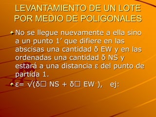 LEVANTAMIENTO DE UN LOTE
POR MEDIO DE POLIGONALES
No se llegue nuevamente a ella sino
a un punto 1’ que difiere en las
abscisas una cantidad δ EW y en las
ordenadas una cantidad δ NS y
estará a una distancia ε del punto de
partida 1.
ε= √(δ NS + δ EW ), ej:
 