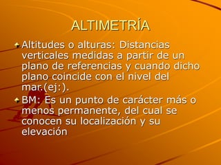 ALTIMETRÍA
Altitudes o alturas: Distancias
verticales medidas a partir de un
plano de referencias y cuando dicho
plano coincide con el nivel del
mar.(ej:).
BM: Es un punto de carácter más o
menos permanente, del cual se
conocen su localización y su
elevación
 