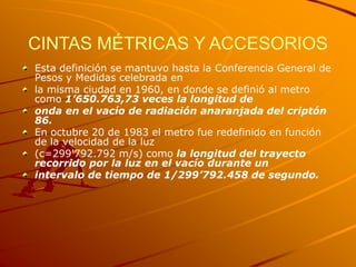 CINTAS MÉTRICAS Y ACCESORIOS
Esta definición se mantuvo hasta la Conferencia General de
Pesos y Medidas celebrada en
la misma ciudad en 1960, en donde se definió al metro
como 1’650.763,73 veces la longitud de
onda en el vacío de radiación anaranjada del criptón
86.
En octubre 20 de 1983 el metro fue redefinido en función
de la velocidad de la luz
(c=299'792.792 m/s) como la longitud del trayecto
recorrido por la luz en el vacío durante un
intervalo de tiempo de 1/299’792.458 de segundo.
 
