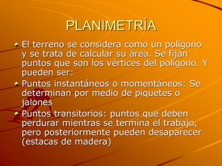 PLANIMETRÍA
El terreno se considera como un polígono
y se trata de calcular su área. Se fijan
puntos que son los vértices del polígono. Y
pueden ser:
Puntos instantáneos o momentáneos: Se
determinan por medio de piquetes o
jalones
Puntos transitorios: puntos que deben
perdurar mientras se termina el trabajo,
pero posteriormente pueden desaparecer
(estacas de madera)
 