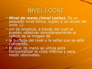 NIVEL LOCKE
Nivel de mano (nivel Locke). Es un
pequeño nivel tórico, sujeto a un ocular de
unos 12
cm de longitud, a través del cual se
pueden observar simultáneamente el
reflejo de la imagen de
la burbuja del nivel y la señal que se esté
colimando.
El nivel de mano se utiliza para
horizontalizar la cinta métrica y para
medir desniveles.
 