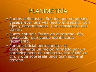 PLANIMETRÍA
Puntos definitivos: Son los que no pueden
desaparecer una vez hecho el trabajo. Son
fijos y determinados. Y se consideran dos
clases:
Punto natural: Existe en el terreno, fijo,
destacado, que puede identificarse
fácilmente.
Punto artificial permanente: es
generalmente un mojón formado por un
paralelepípedo de concreto.(10x10x60 en
cm, y que sobresale unos 5cm sobre el
terreno.
 