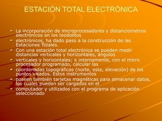 ESTACIÓN TOTAL ELECTRÓNICA
La incorporación de microprocesadores y distanciometros
electrónicos en los teodolitos
electrónicos, ha dado paso a la construcción de las
Estaciones Totales.
Con una estación total electrónica se pueden medir
distancias verticales y horizontales, ángulos
verticales y horizontales; e internamente, con el micro
procesador programado, calcular las
coordenadas topográficas (norte, este, elevación) de los
puntos visados. Estos instrumentos
poseen también tarjetas magnéticas para almacenar datos,
los cuales pueden ser cargados en el
computador y utilizados con el programa de aplicación
seleccionado
 