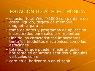 ESTACIÓN TOTAL ELECTRÓNICA
estación total Wild T-1000 con pantalla de
cristal liquido, tarjeta de memoria
magnética para la
toma de datos y programas de aplicación
incorporados para cálculo y replanteo.
Una de las características importantes
tanto los teodolitos electrónicos como las
estaciones
totales, es que pueden medir ángulos
horizontales en ambos sentidos y ángulos
verticales con el
cero en el horizonte o en el zenit.
 