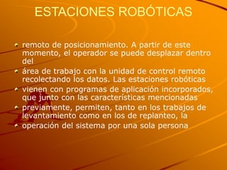 ESTACIONES ROBÓTICAS
remoto de posicionamiento. A partir de este
momento, el operador se puede desplazar dentro
del
área de trabajo con la unidad de control remoto
recolectando los datos. Las estaciones robóticas
vienen con programas de aplicación incorporados,
que junto con las características mencionadas
previamente, permiten, tanto en los trabajos de
levantamiento como en los de replanteo, la
operación del sistema por una sola persona
 