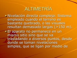 ALTIMETRÍA
Nivelación directa compleja: Sistema
empleado cuando el terreno es
bastante quebrado, o las visuales
resultan demasiado largas (>150 m).
El aparato no permanece en un
mismo sitio sino que se va
trasladando a diversos puntos, desde
donde se toman nivelaciones
simples, que se ligan por medio de
 