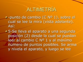 ALTIMETRÍA
-punto de cambio (C Nº 1), sobre el
cual se lee la mira (vista adelante).
Así:
5-Se lleva el aparato a una segunda
posición (2) desde la cual se puedan
leer al cambio C Nº 1 y al máximo
número de puntos posibles. Se arma
y nivela el aparato, y luego se lee
 