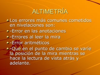 ALTIMETRÍA
Los errores más comunes cometidos
en nivelaciones son:
-Error en las anotaciones
-Errores al leer la mira
-Error aritméticos
-Que en el punto de cambio se varíe
la posición de la mira mientras se
hace la lectura de vista atrás y
adelante.
 