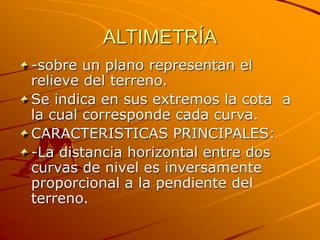 ALTIMETRÍA
-sobre un plano representan el
relieve del terreno.
Se indica en sus extremos la cota a
la cual corresponde cada curva.
CARACTERISTICAS PRINCIPALES:
-La distancia horizontal entre dos
curvas de nivel es inversamente
proporcional a la pendiente del
terreno.
 