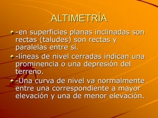 ALTIMETRÍA
-en superficies planas inclinadas son
rectas (taludes) son rectas y
paralelas entre sí.
-líneas de nivel cerradas indican una
prominencia o una depresión del
terreno.
-Una curva de nivel va normalmente
entre una correspondiente a mayor
elevación y una de menor elevación.
 