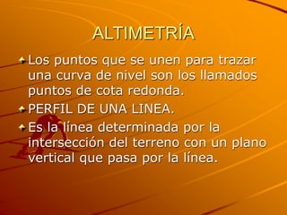ALTIMETRÍA
Los puntos que se unen para trazar
una curva de nivel son los llamados
puntos de cota redonda.
PERFIL DE UNA LINEA.
Es la línea determinada por la
intersección del terreno con un plano
vertical que pasa por la línea.
 