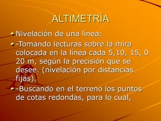 ALTIMETRÍA
Nivelación de una línea:
-Tomando lecturas sobre la mira
colocada en la línea cada 5,10, 15, 0
20 m, según la precisión que se
desee. (nivelación por distancias
fijas).
-Buscando en el terreno los puntos
de cotas redondas, para lo cual,
 
