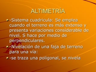 ALTIMETRÍA
-Sistema cuadricula: Se emplea
cuando el terreno es más extenso y
presenta variaciones considerable de
nivel. S hace por medio de
perpendiculares.
-Nivelación de una faja de terreno
para una vía:
-se traza una poligonal, se nivela
 