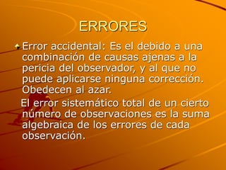 ERRORES
Error accidental: Es el debido a una
combinación de causas ajenas a la
pericia del observador, y al que no
puede aplicarse ninguna corrección.
Obedecen al azar.
El error sistemático total de un cierto
número de observaciones es la suma
algebraica de los errores de cada
observación.
 