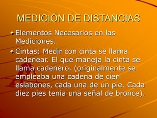 MEDICIÓN DE DISTANCIAS
Elementos Necesarios en las
Mediciones.
Cintas: Medir con cinta se llama
cadenear. El que maneja la cinta se
llama cadenero. (originalmente se
empleaba una cadena de cien
eslabones, cada una de un pie. Cada
diez pies tenia una señal de bronce).
 