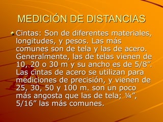 MEDICIÓN DE DISTANCIAS
Cintas: Son de diferentes materiales,
longitudes, y pesos. Las más
comunes son de tela y las de acero.
Generalmente, las de telas vienen de
10, 20 o 30 m y su ancho es de 5/8”.
Las cintas de acero se utilizan para
mediciones de precisión, y vienen de
25, 30, 50 y 100 m. son un poco
más angosta que las de tela; ¼”,
5/16” las más comunes.
 