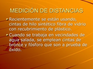 MEDICIÓN DE DISTANCIAS
Recientemente se están usando,
cintas de hilo sintético fibra de vidrio
con recubrimiento de plástico.
Cuando se trabaja en vecindades de
agua salada, se emplean cintas de
bronce y fósforo que son a prueba de
óxido.
 