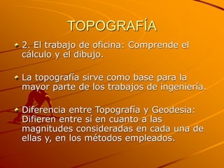 TOPOGRAFÍA
2. El trabajo de oficina: Comprende el
cálculo y el dibujo.
La topografía sirve como base para la
mayor parte de los trabajos de ingeniería.
Diferencia entre Topografía y Geodesia:
Difieren entre sí en cuanto a las
magnitudes consideradas en cada una de
ellas y, en los métodos empleados.
 