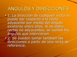 ÁNGULOS Y DIRECCIONES
1. La dirección de cualquier recta se
puede dar respecto a la recta
adyacente por medio del ángulo
existente entre ellas. Si es entre
rectas no adyacentes, se suman los
ángulos que intervienen.
2. Se pueden tomar también las
direcciones a partir de una recta de
referencia.
 