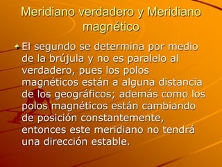 Meridiano verdadero y Meridiano
magnético
El segundo se determina por medio
de la brújula y no es paralelo al
verdadero, pues los polos
magnéticos están a alguna distancia
de los geográficos; además como los
polos magnéticos están cambiando
de posición constantemente,
entonces este meridiano no tendrá
una dirección estable.
 