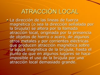 ATRACCIÓN LOCAL
La dirección de las líneas de fuerza
magnética (o sea la dirección señalada por
la brújula) se altera por la llamada
atracción local, originada por la presencia
de objetos de hierro o acero, de algunos
otros metales y por corrientes eléctricas
que producen atracción magnética sobre
la aguja magnética de la brújula, hasta el
punto de que en algunos lugares se hace
imposible el uso de la brújula por una
atracción local demasiado grande.
 