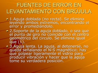 FUENTES DE ERROR EN
LEVANTAMIENTO CON BRÚJULA
1.Aguja doblada (no recta). Se elimina
leyendo ambos extremos, encontrando el
error y promediándolo.
2.Soporte de la aguja doblado, o sea que
el punto de giro no coincide con el centro
geométrico del circulo. Se elimina igual
que (1).
3.Aguja lenta. La aguja, al detenerse, no
queda señalando el N-S magnético; hay
que golpear ligeramente el vidrio para
producir vibración y hacer que la aguja
tome su verdadera posición.
 
