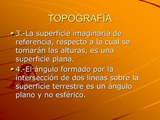 TOPOGRAFÍA
3.-La superficie imaginaria de
referencia, respecto a la cual se
tomarán las alturas, es una
superficie plana.
4.-El ángulo formado por la
intersección de dos líneas sobre la
superficie terrestre es un ángulo
plano y no esférico.
 