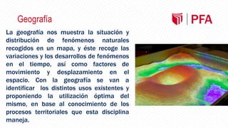 Geografía
La geografía nos muestra la situación y
distribución de fenómenos naturales
recogidos en un mapa, y éste recoge las
variaciones y los desarrollos de fenómenos
en el tiempo, así como factores de
movimiento y desplazamiento en el
espacio. Con la geografía se van a
identificar los distintos usos existentes y
proponiendo la utilización óptima del
mismo, en base al conocimiento de los
procesos territoriales que esta disciplina
maneja.
 