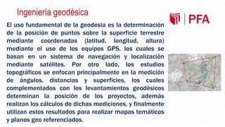 Ingeniería geodésica
El uso fundamental de la geodesia es la determinación
de la posición de puntos sobre la superficie terrestre
mediante coordenadas (latitud, longitud, altura)
mediante el uso de los equipos GPS, los cuales se
basan en un sistema de navegación y localización
mediante satélites. Por otro lado, los estudios
topográficos se enfocan principalmente en la medición
de ángulos, distancias y superficies, los cuales
complementados con los levantamientos geodésicos
determinan la posición de los proyectos, además
realizan los cálculos de dichas mediciones, y finalmente
utilizan estos resultados para realizar mapas temáticos
y planos geo referenciados.
 