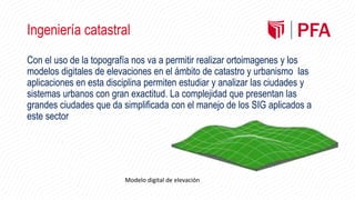 Ingeniería catastral
Con el uso de la topografía nos va a permitir realizar ortoimagenes y los
modelos digitales de elevaciones en el ámbito de catastro y urbanismo las
aplicaciones en esta disciplina permiten estudiar y analizar las ciudades y
sistemas urbanos con gran exactitud. La complejidad que presentan las
grandes ciudades que da simplificada con el manejo de los SIG aplicados a
este sector
Modelo digital de elevación
 