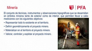 Minería
El conjunto de técnicas, instrumentos y observaciones topográficas que se desarrollan
en ámbitos mineros tanto de exterior como de interior, que permiten llevar a cabo
mediciones con los siguientes objetivos:
• Representar todo lo existente en el territorio.
• Definir geométricamente el proyecto minero.
• Materializar en el territorio el proyecto minero.
• Valorar, controlar y explotar el proyecto minero.
 
