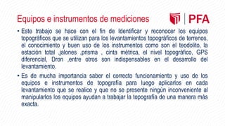 Equipos e instrumentos de mediciones
• Este trabajo se hace con el fin de Identificar y reconocer los equipos
topográficos que se utilizan para los levantamientos topográficos de terrenos,
el conocimiento y buen uso de los instrumentos como son el teodolito, la
estación total ,jalones ,prisma , cinta métrica, el nivel topográfico, GPS
diferencial, Dron ,entre otros son indispensables en el desarrollo del
levantamiento.
• Es de mucha importancia saber el correcto funcionamiento y uso de los
equipos e instrumentos de topografía para luego aplicarlos en cada
levantamiento que se realice y que no se presente ningún inconveniente al
manipularlos los equipos ayudan a trabajar la topografía de una manera más
exacta.
 