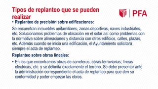Tipos de replanteo que se pueden
realizar
• Replanteo de precisión sobre edificaciones:
Se encuentran inmuebles unifamiliares, zonas deportivas, naves industriales,
etc. Solucionamos problemas de ubicación en el solar así como problemas con
la normativa sobre alineaciones y distancia con otros edificios, calles, plazas,
etc. Además cuando se inicia una edificación, el Ayuntamiento solicitará
siempre el acta de replanteo.
Replanteo sobre obras lineales:
• En los que encontramos obras de carreteras, obras ferroviarias, líneas
eléctricas, etc. y se delimita exactamente el terreno. Se debe presentar ante
la administración correspondiente el acta de replanteo para que den su
conformidad y poder empezar las obras.
 